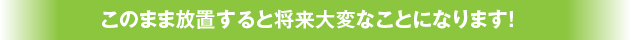 このまま放置すると将来大変なことになります！