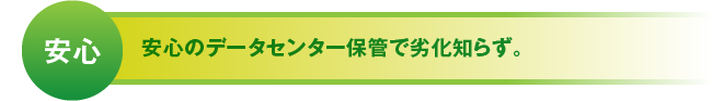 安心 安心のデータセンター保管で劣化知らず。